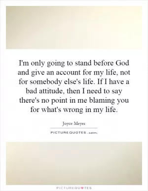 I'm only going to stand before God and give an account for my life, not for somebody else's life. If I have a bad attitude, then I need to say there's no point in me blaming you for what's wrong in my life Picture Quote #1