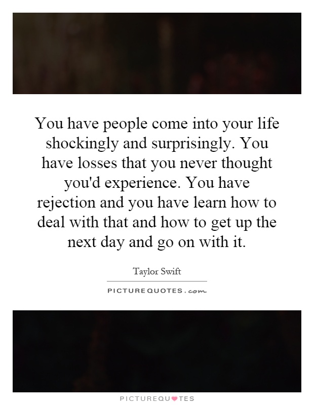 You have people come into your life shockingly and surprisingly. You have losses that you never thought you'd experience. You have rejection and you have learn how to deal with that and how to get up the next day and go on with it Picture Quote #1
