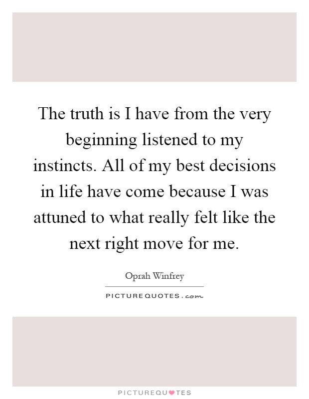 The truth is I have from the very beginning listened to my instincts. All of my best decisions in life have come because I was attuned to what really felt like the next right move for me Picture Quote #1