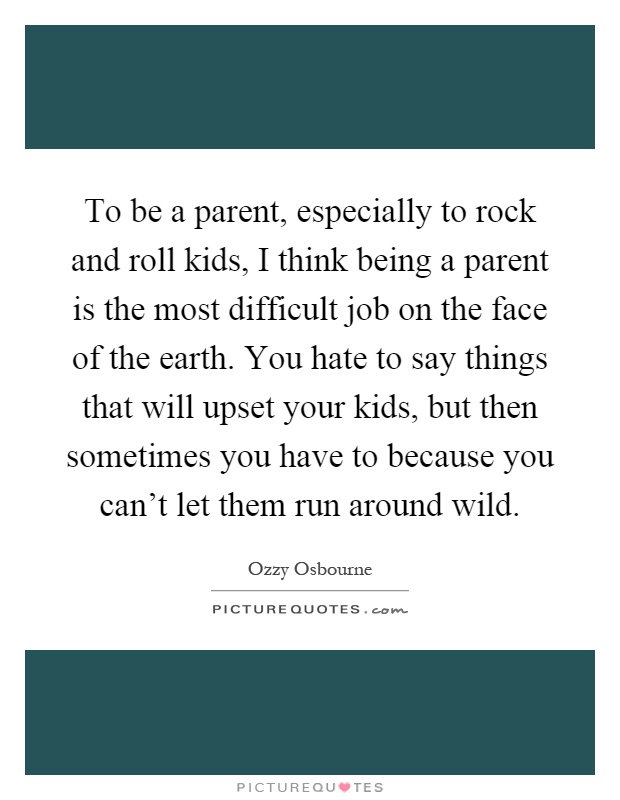 To be a parent, especially to rock and roll kids, I think being a parent is the most difficult job on the face of the earth. You hate to say things that will upset your kids, but then sometimes you have to because you can't let them run around wild Picture Quote #1