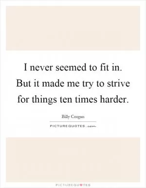 I never seemed to fit in. But it made me try to strive for things ten times harder Picture Quote #1