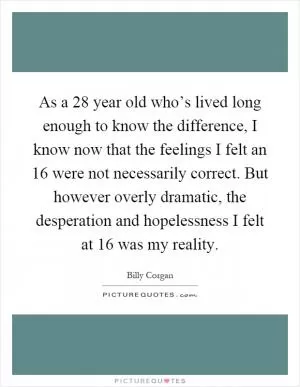 As a 28 year old who’s lived long enough to know the difference, I know now that the feelings I felt an 16 were not necessarily correct. But however overly dramatic, the desperation and hopelessness I felt at 16 was my reality Picture Quote #1