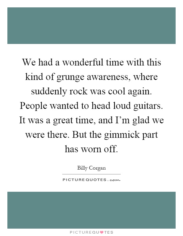 We had a wonderful time with this kind of grunge awareness, where suddenly rock was cool again. People wanted to head loud guitars. It was a great time, and I'm glad we were there. But the gimmick part has worn off Picture Quote #1