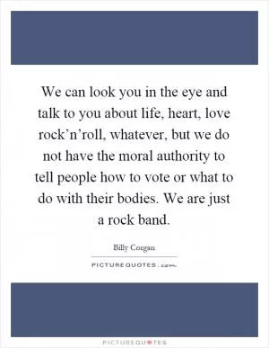 We can look you in the eye and talk to you about life, heart, love rock’n’roll, whatever, but we do not have the moral authority to tell people how to vote or what to do with their bodies. We are just a rock band Picture Quote #1