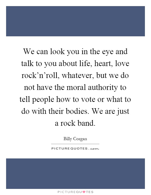 We can look you in the eye and talk to you about life, heart, love rock'n'roll, whatever, but we do not have the moral authority to tell people how to vote or what to do with their bodies. We are just a rock band Picture Quote #1