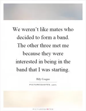 We weren’t like mates who decided to form a band. The other three met me because they were interested in being in the band that I was starting Picture Quote #1
