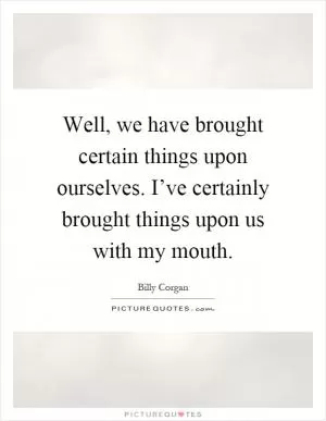 Well, we have brought certain things upon ourselves. I’ve certainly brought things upon us with my mouth Picture Quote #1