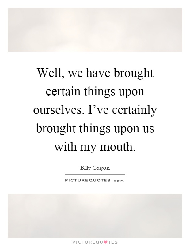 Well, we have brought certain things upon ourselves. I've certainly brought things upon us with my mouth Picture Quote #1