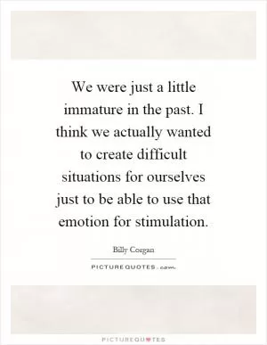We were just a little immature in the past. I think we actually wanted to create difficult situations for ourselves just to be able to use that emotion for stimulation Picture Quote #1