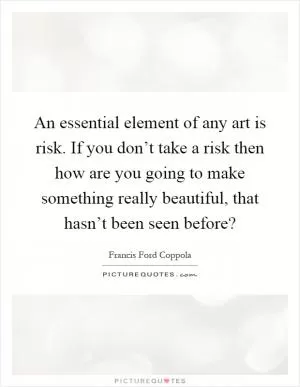 An essential element of any art is risk. If you don’t take a risk then how are you going to make something really beautiful, that hasn’t been seen before? Picture Quote #1