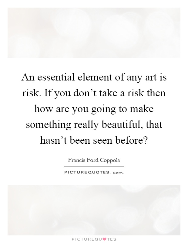 An essential element of any art is risk. If you don't take a risk then how are you going to make something really beautiful, that hasn't been seen before? Picture Quote #1
