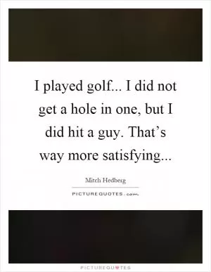 I played golf... I did not get a hole in one, but I did hit a guy. That’s way more satisfying Picture Quote #1