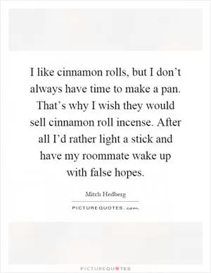I like cinnamon rolls, but I don’t always have time to make a pan. That’s why I wish they would sell cinnamon roll incense. After all I’d rather light a stick and have my roommate wake up with false hopes Picture Quote #1