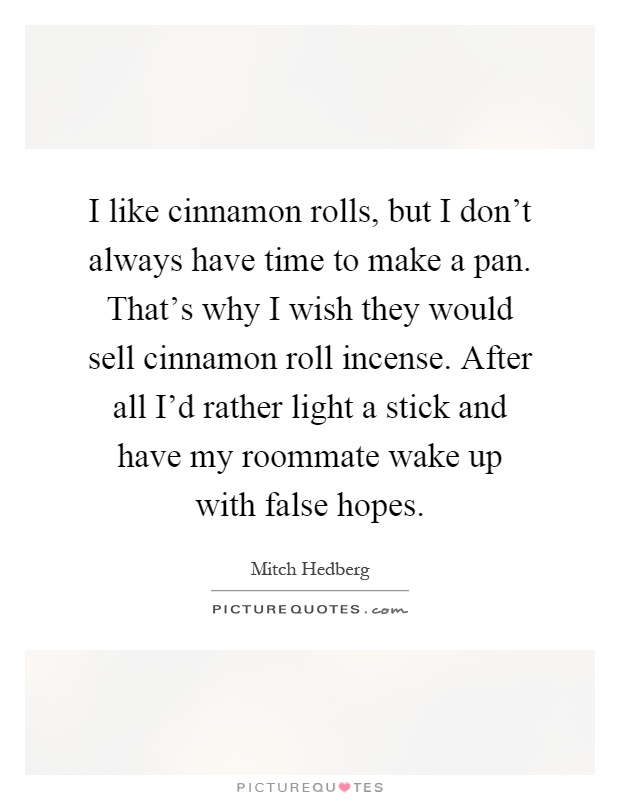 I like cinnamon rolls, but I don't always have time to make a pan. That's why I wish they would sell cinnamon roll incense. After all I'd rather light a stick and have my roommate wake up with false hopes Picture Quote #1