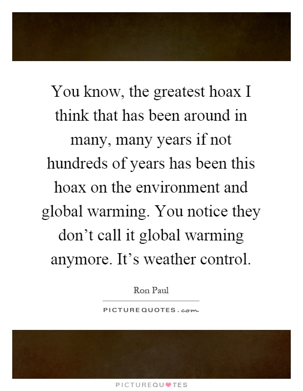 You know, the greatest hoax I think that has been around in many, many years if not hundreds of years has been this hoax on the environment and global warming. You notice they don't call it global warming anymore. It's weather control Picture Quote #1
