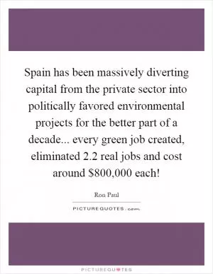 Spain has been massively diverting capital from the private sector into politically favored environmental projects for the better part of a decade... every green job created, eliminated 2.2 real jobs and cost around $800,000 each! Picture Quote #1