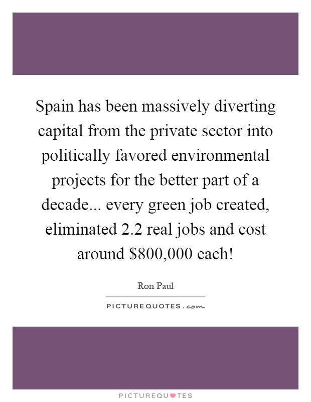 Spain has been massively diverting capital from the private sector into politically favored environmental projects for the better part of a decade... every green job created, eliminated 2.2 real jobs and cost around $800,000 each! Picture Quote #1