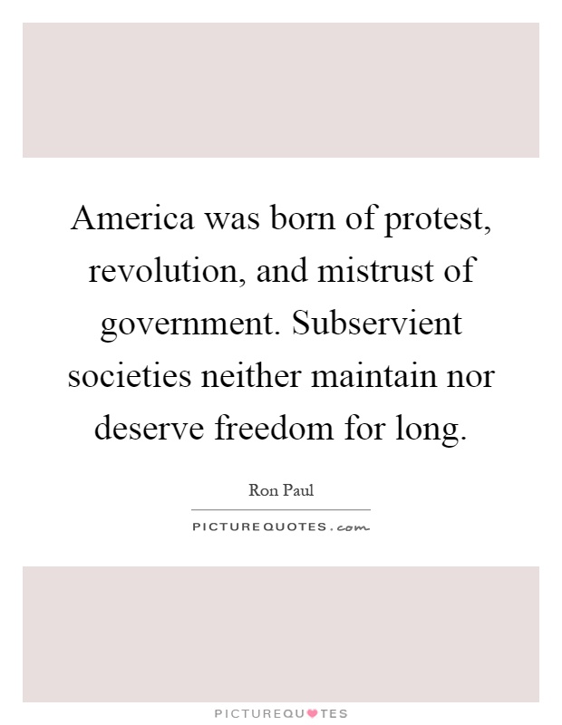 America was born of protest, revolution, and mistrust of government. Subservient societies neither maintain nor deserve freedom for long Picture Quote #1