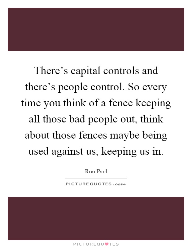 There's capital controls and there's people control. So every time you think of a fence keeping all those bad people out, think about those fences maybe being used against us, keeping us in Picture Quote #1