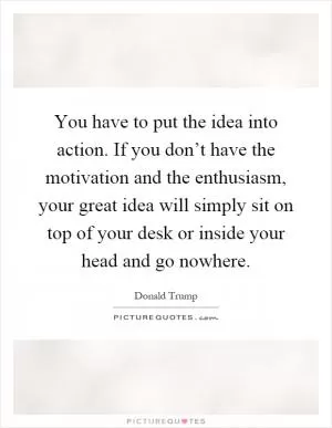 You have to put the idea into action. If you don’t have the motivation and the enthusiasm, your great idea will simply sit on top of your desk or inside your head and go nowhere Picture Quote #1
