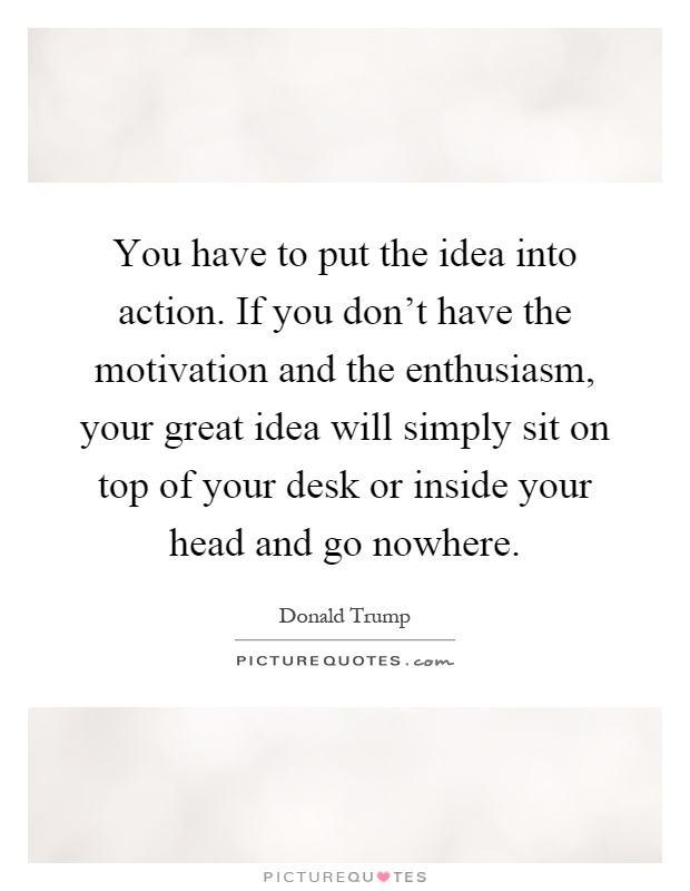 You have to put the idea into action. If you don't have the motivation and the enthusiasm, your great idea will simply sit on top of your desk or inside your head and go nowhere Picture Quote #1