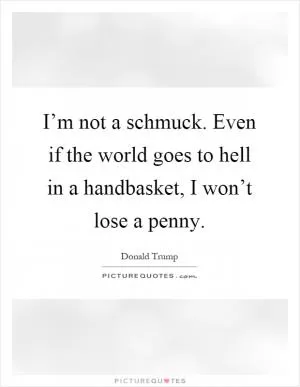 I’m not a schmuck. Even if the world goes to hell in a handbasket, I won’t lose a penny Picture Quote #1