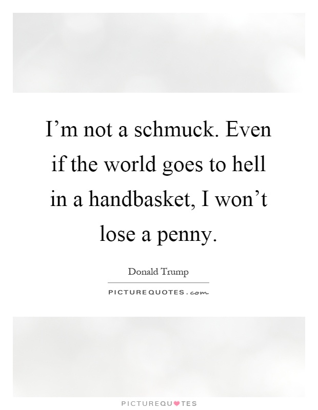 I'm not a schmuck. Even if the world goes to hell in a handbasket, I won't lose a penny Picture Quote #1