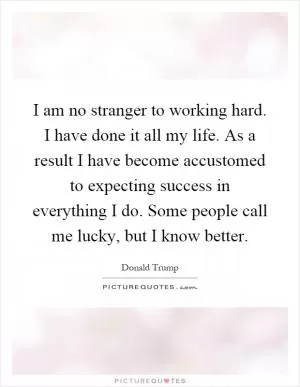 I am no stranger to working hard. I have done it all my life. As a result I have become accustomed to expecting success in everything I do. Some people call me lucky, but I know better Picture Quote #1