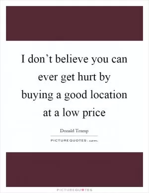 I don’t believe you can ever get hurt by buying a good location at a low price Picture Quote #1