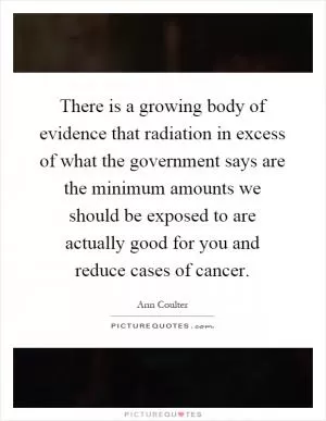 There is a growing body of evidence that radiation in excess of what the government says are the minimum amounts we should be exposed to are actually good for you and reduce cases of cancer Picture Quote #1
