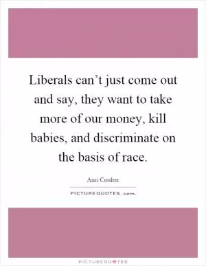 Liberals can’t just come out and say, they want to take more of our money, kill babies, and discriminate on the basis of race Picture Quote #1