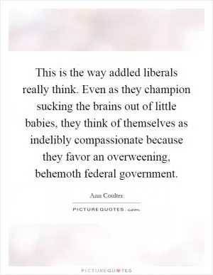 This is the way addled liberals really think. Even as they champion sucking the brains out of little babies, they think of themselves as indelibly compassionate because they favor an overweening, behemoth federal government Picture Quote #1