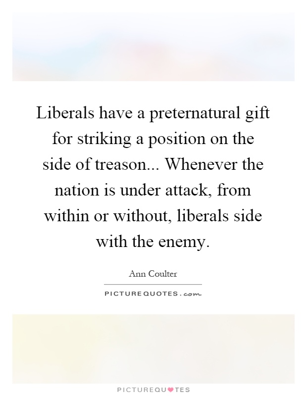 Liberals have a preternatural gift for striking a position on the side of treason... Whenever the nation is under attack, from within or without, liberals side with the enemy Picture Quote #1