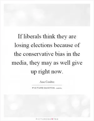 If liberals think they are losing elections because of the conservative bias in the media, they may as well give up right now Picture Quote #1
