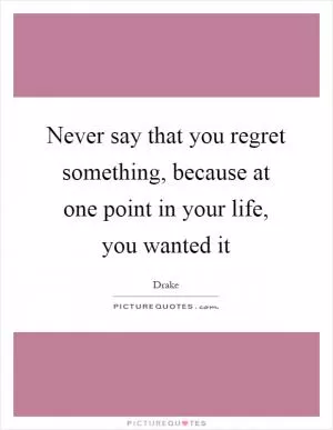 Never say that you regret something, because at one point in your life, you wanted it Picture Quote #1