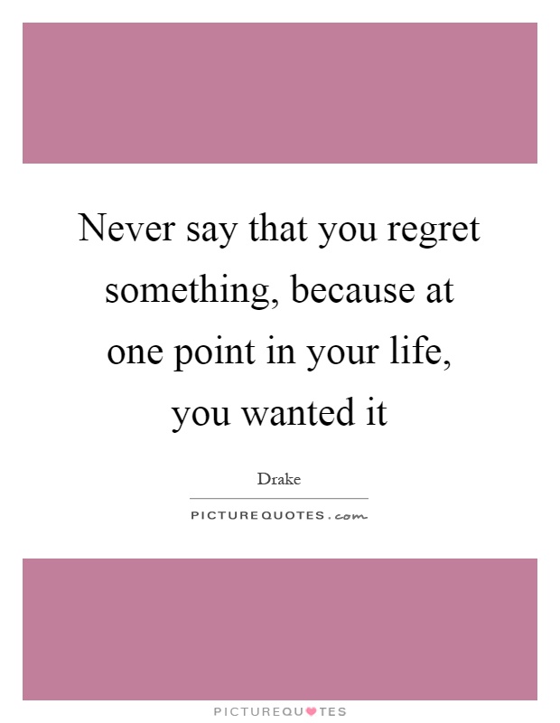 Never say that you regret something, because at one point in your life, you wanted it Picture Quote #1