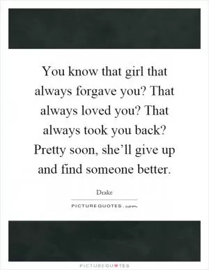 You know that girl that always forgave you? That always loved you? That always took you back? Pretty soon, she’ll give up and find someone better Picture Quote #1