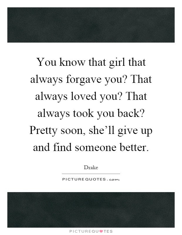 You know that girl that always forgave you? That always loved you? That always took you back? Pretty soon, she'll give up and find someone better Picture Quote #1