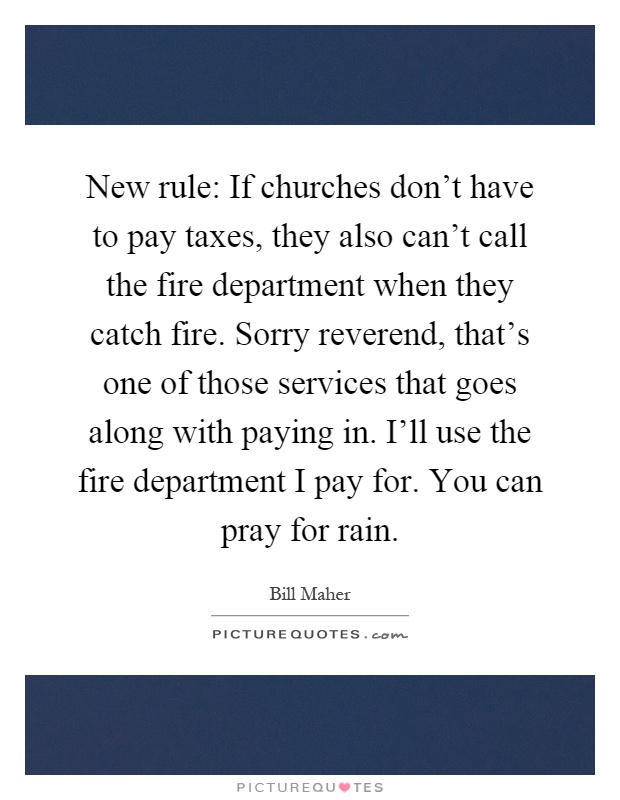 New rule: If churches don't have to pay taxes, they also can't call the fire department when they catch fire. Sorry reverend, that's one of those services that goes along with paying in. I'll use the fire department I pay for. You can pray for rain Picture Quote #1