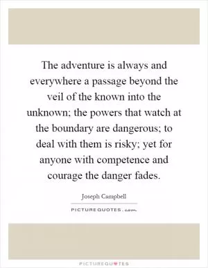 The adventure is always and everywhere a passage beyond the veil of the known into the unknown; the powers that watch at the boundary are dangerous; to deal with them is risky; yet for anyone with competence and courage the danger fades Picture Quote #1