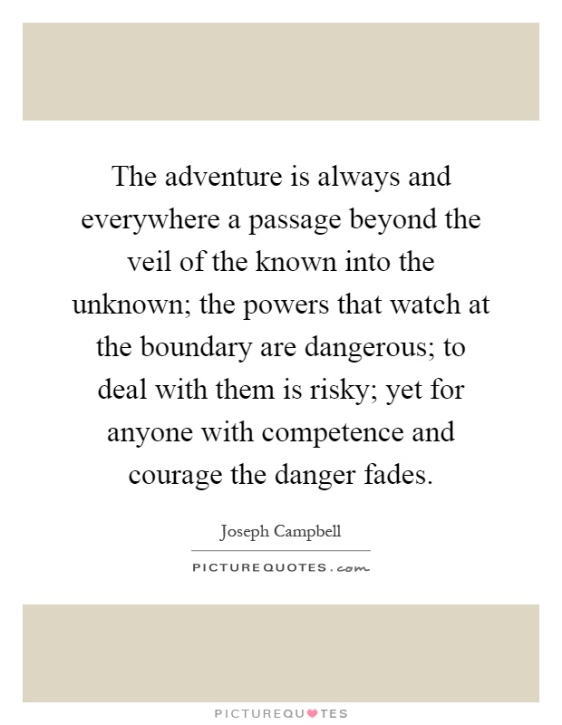 The adventure is always and everywhere a passage beyond the veil of the known into the unknown; the powers that watch at the boundary are dangerous; to deal with them is risky; yet for anyone with competence and courage the danger fades Picture Quote #1