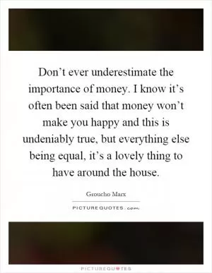Don’t ever underestimate the importance of money. I know it’s often been said that money won’t make you happy and this is undeniably true, but everything else being equal, it’s a lovely thing to have around the house Picture Quote #1
