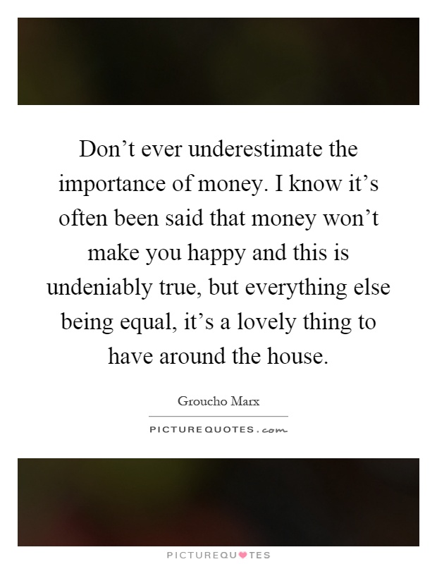 Don't ever underestimate the importance of money. I know it's often been said that money won't make you happy and this is undeniably true, but everything else being equal, it's a lovely thing to have around the house Picture Quote #1