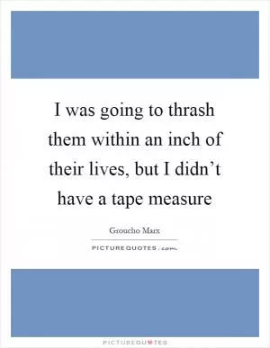 I was going to thrash them within an inch of their lives, but I didn’t have a tape measure Picture Quote #1