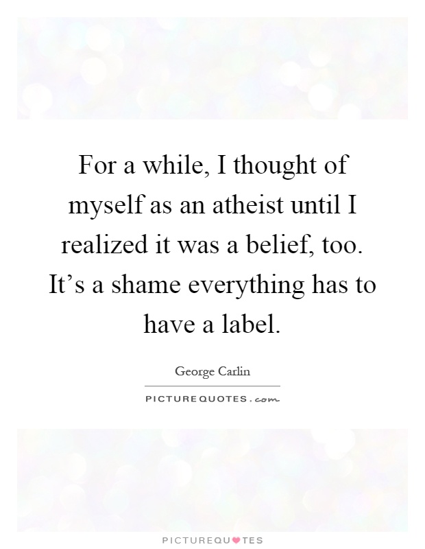 For a while, I thought of myself as an atheist until I realized it was a belief, too. It's a shame everything has to have a label Picture Quote #1