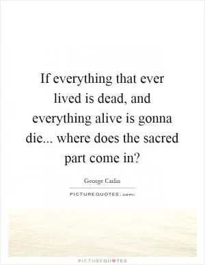 If everything that ever lived is dead, and everything alive is gonna die... where does the sacred part come in? Picture Quote #1