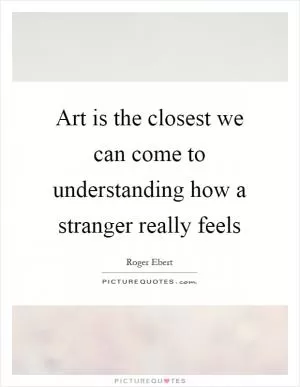 Art is the closest we can come to understanding how a stranger really feels Picture Quote #1