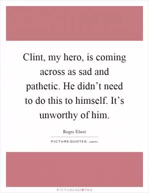 Clint, my hero, is coming across as sad and pathetic. He didn’t need to do this to himself. It’s unworthy of him Picture Quote #1