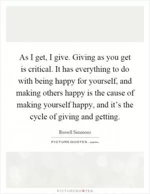 As I get, I give. Giving as you get is critical. It has everything to do with being happy for yourself, and making others happy is the cause of making yourself happy, and it’s the cycle of giving and getting Picture Quote #1