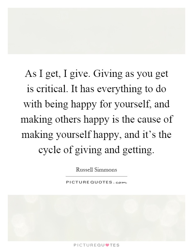 As I get, I give. Giving as you get is critical. It has everything to do with being happy for yourself, and making others happy is the cause of making yourself happy, and it's the cycle of giving and getting Picture Quote #1